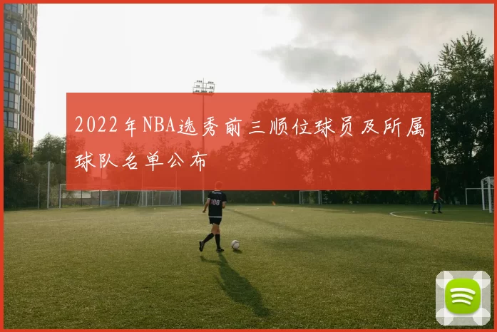 2022年NBA选秀前三顺位球员及所属球队名单公布