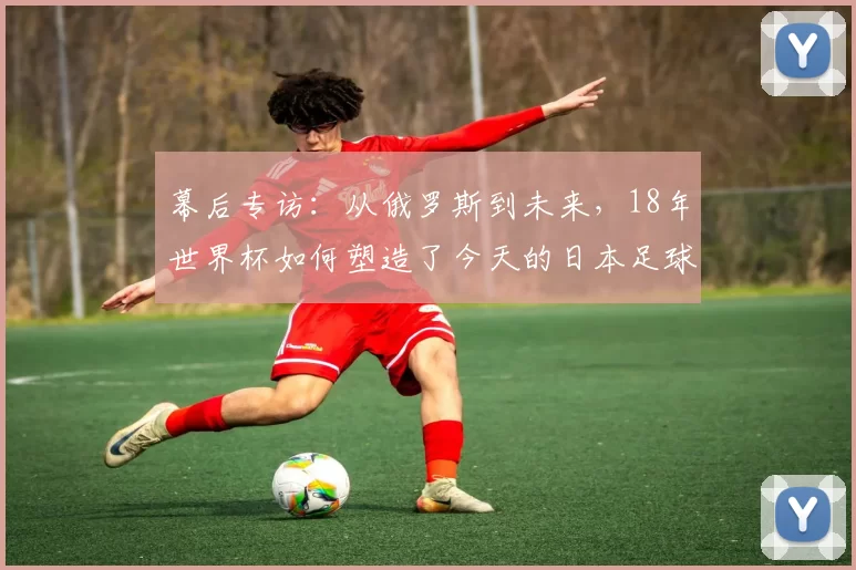 幕后专访：从俄罗斯到未来，18年世界杯如何塑造了今天的日本足球