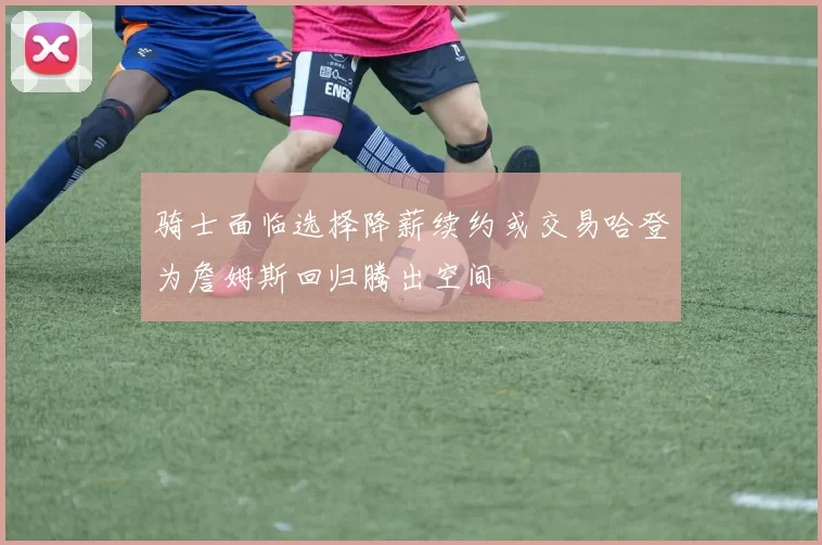 骑士面临选择降薪续约或交易哈登为詹姆斯回归腾出空间