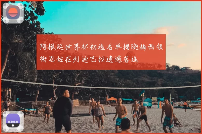 阿根廷世界杯初选名单揭晓梅西领衔恩佐在列迪巴拉遗憾落选