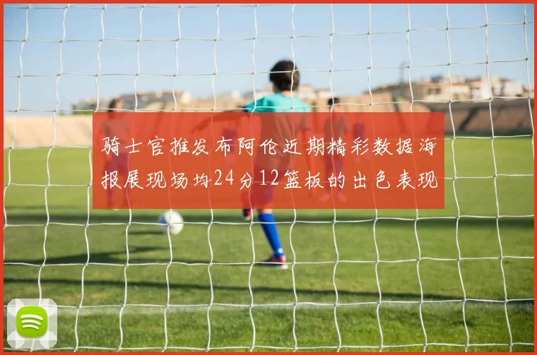 骑士官推发布阿伦近期精彩数据海报展现场均24分12篮板的出色表现