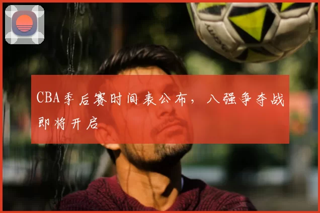 CBA季后赛时间表公布,八强争夺战即将开启