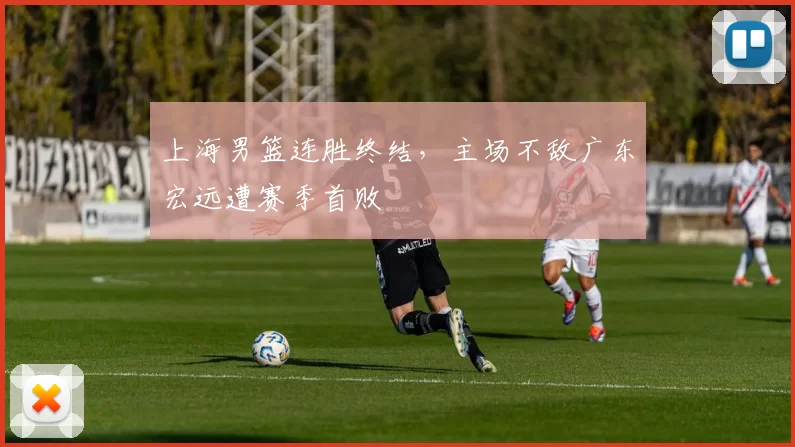 上海男篮连胜终结，主场不敌广东宏远遭赛季首败
