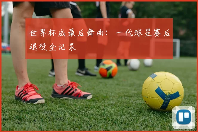 世界杯成最后舞曲：一代球星赛后退役全记录