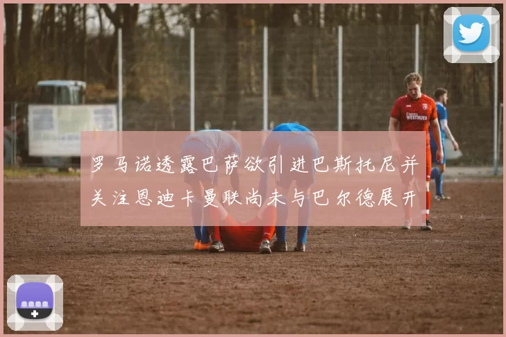 罗马诺透露巴萨欲引进巴斯托尼并关注恩迪卡曼联尚未与巴尔德展开谈判