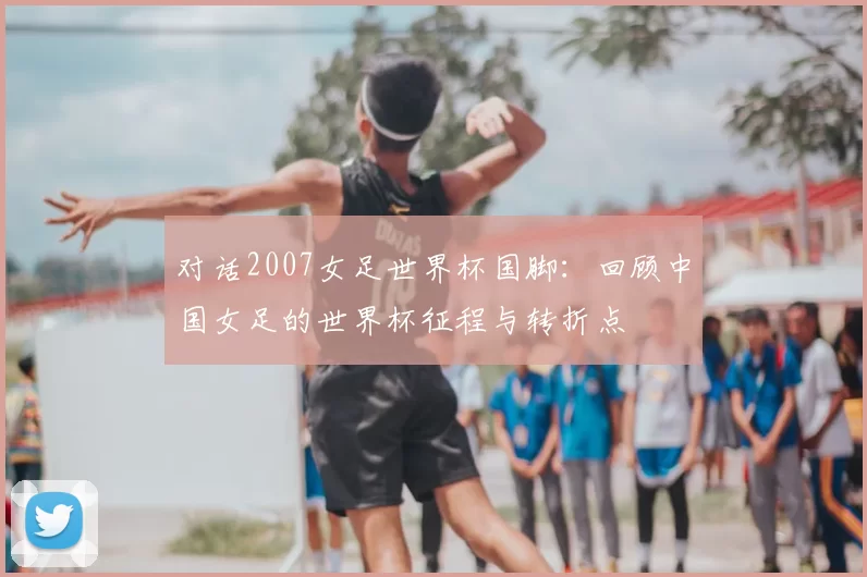 对话2007女足世界杯国脚：回顾中国女足的世界杯征程与转折点