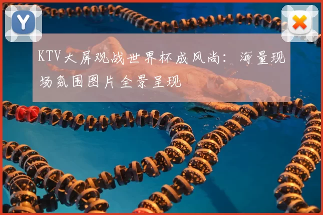 KTV大屏观战世界杯成风尚：海量现场氛围图片全景呈现