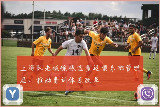 上海队老板徐根宝重返俱乐部管理层,推动青训体系改革