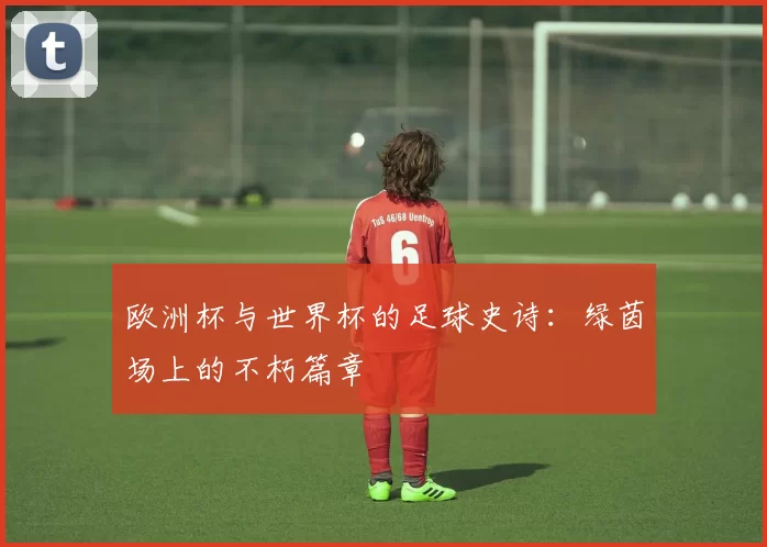 欧洲杯与世界杯的足球史诗：绿茵场上的不朽篇章