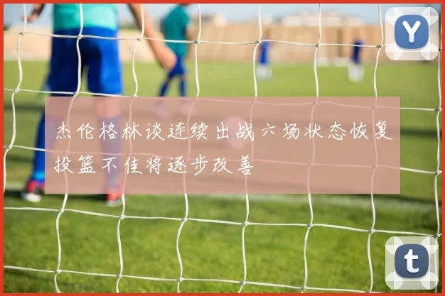 杰伦格林谈连续出战六场状态恢复投篮不佳将逐步改善