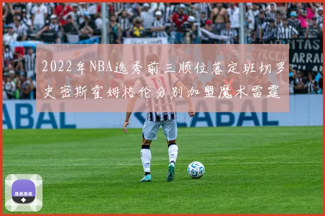 2022年NBA选秀前三顺位落定班切罗史密斯霍姆格伦分别加盟魔术雷霆火箭