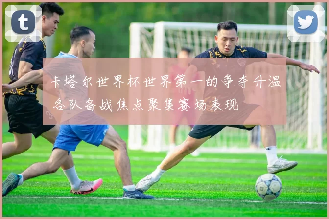 卡塔尔世界杯世界第一的争夺升温 各队备战焦点聚集赛场表现