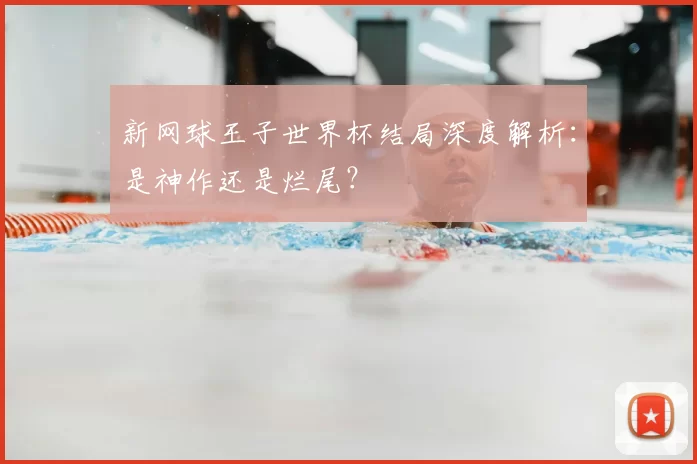 新网球王子世界杯结局深度解析:是神作还是烂尾?