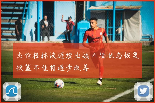 杰伦格林谈连续出战六场状态恢复投篮不佳将逐步改善