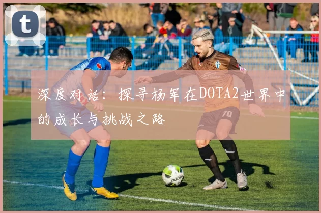 深度对话:探寻杨军在DOTA2世界中的成长与挑战之路