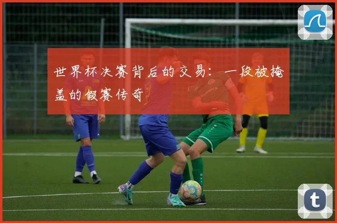世界杯决赛背后的交易:一段被掩盖的假赛传奇