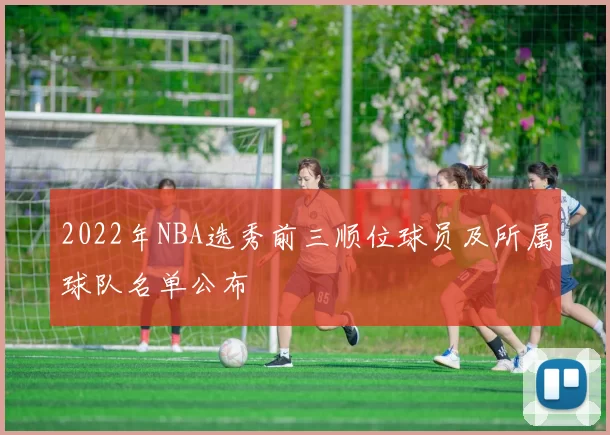 2022年NBA选秀前三顺位球员及所属球队名单公布
