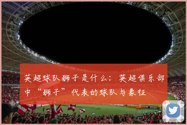 英超球队狮子是什么:英超俱乐部中“狮子”代表的球队与象征