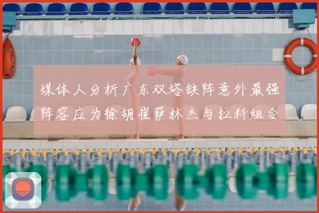 媒体人分析广东双塔缺阵意外最强阵容应为徐胡崔萨林杰与拉科组合