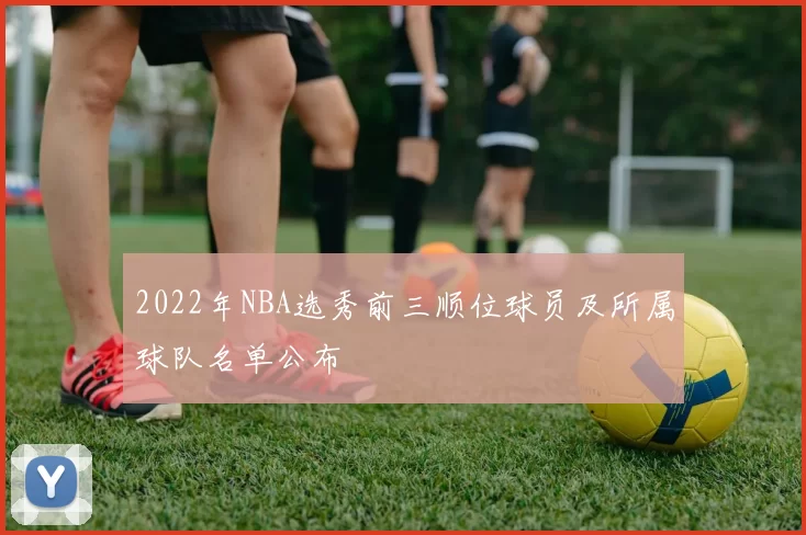2022年NBA选秀前三顺位球员及所属球队名单公布