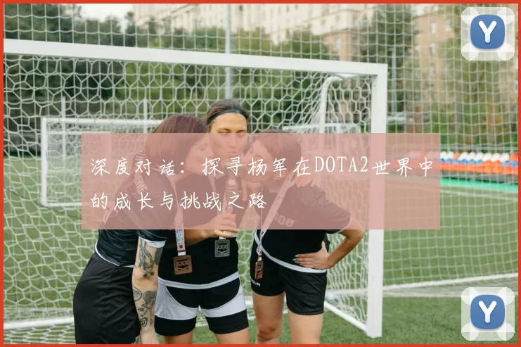 深度对话:探寻杨军在DOTA2世界中的成长与挑战之路