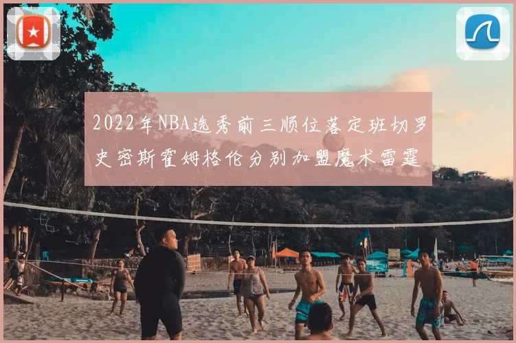 2022年NBA选秀前三顺位落定班切罗史密斯霍姆格伦分别加盟魔术雷霆火箭