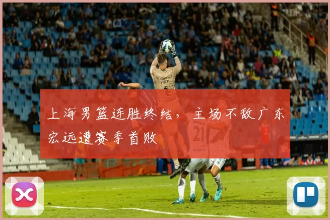 上海男篮连胜终结,主场不敌广东宏远遭赛季首败