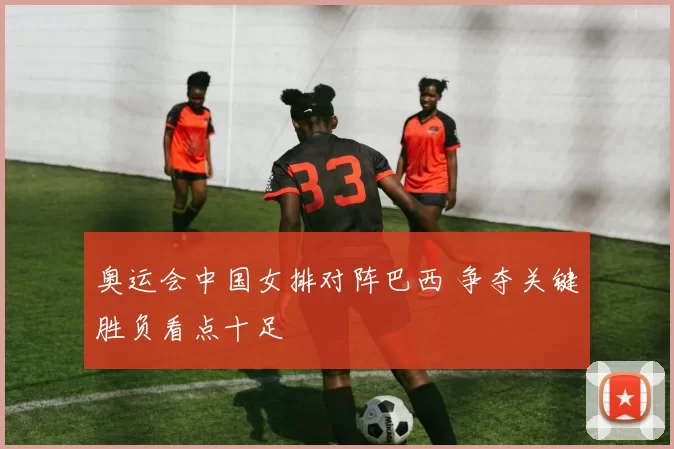奥运会中国女排对阵巴西 争夺关键胜负看点十足