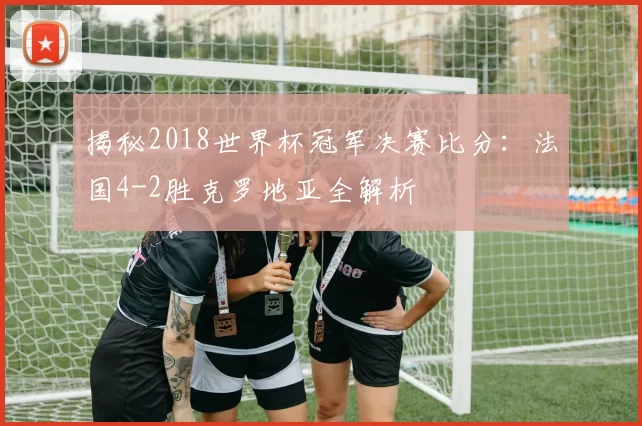 揭秘2018世界杯冠军决赛比分:法国4-2胜克罗地亚全解析