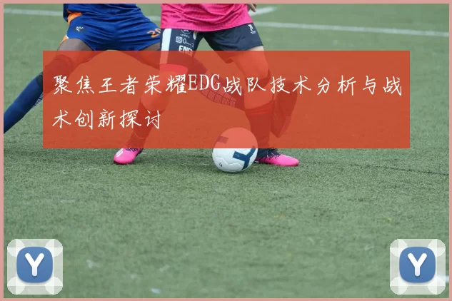 聚焦王者荣耀EDG战队技术分析与战术创新探讨