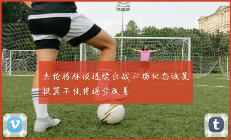 杰伦格林谈连续出战六场状态恢复投篮不佳将逐步改善