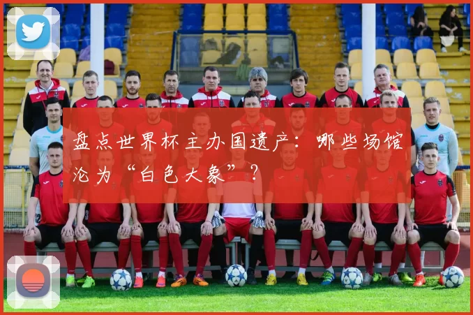 盘点世界杯主办国遗产:哪些场馆沦为“白色大象”?