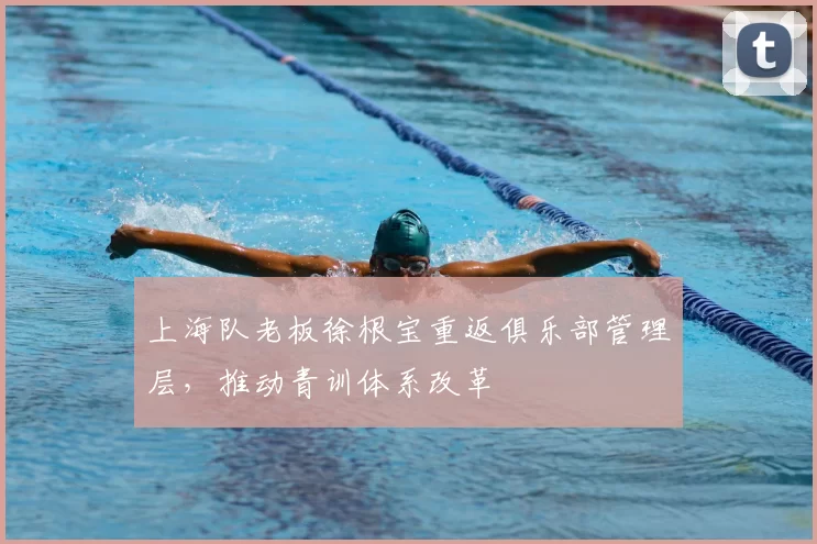 上海队老板徐根宝重返俱乐部管理层，推动青训体系改革