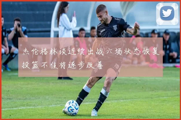 杰伦格林谈连续出战六场状态恢复投篮不佳将逐步改善