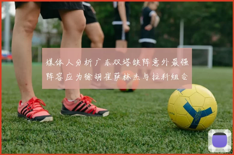 媒体人分析广东双塔缺阵意外最强阵容应为徐胡崔萨林杰与拉科组合
