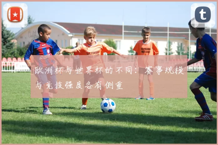 欧洲杯与世界杯的不同：赛事规模与竞技强度各有侧重