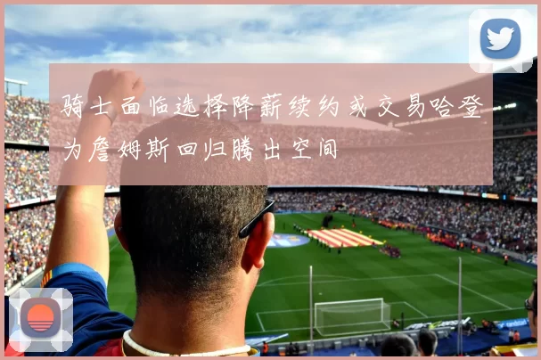骑士面临选择降薪续约或交易哈登为詹姆斯回归腾出空间