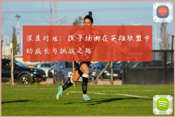 深度对话:探寻杨娜在英雄联盟中的成长与挑战之路