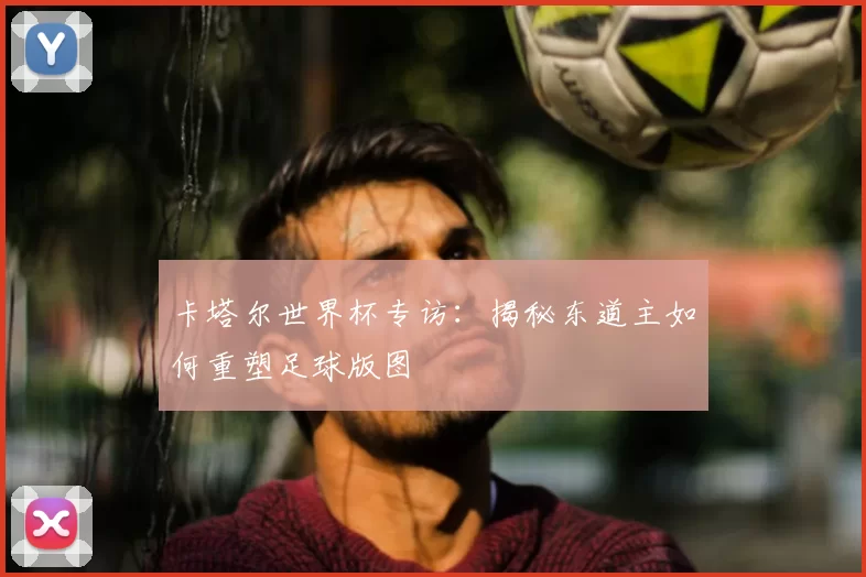 卡塔尔世界杯专访:揭秘东道主如何重塑足球版图