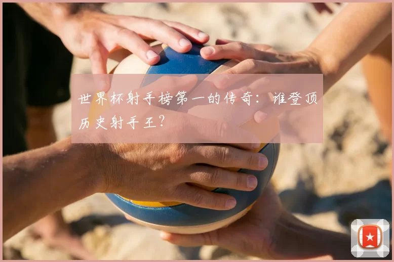 世界杯射手榜第一的传奇：谁登顶历史射手王？