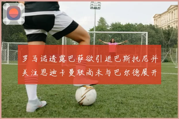 罗马诺透露巴萨欲引进巴斯托尼并关注恩迪卡曼联尚未与巴尔德展开谈判
