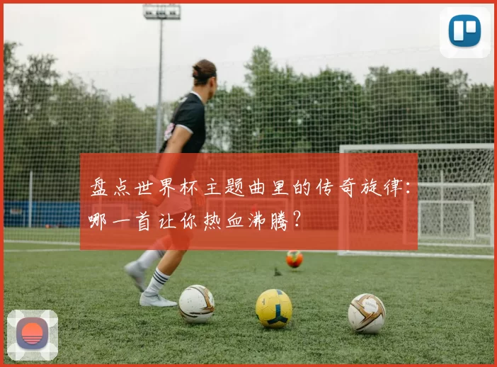盘点世界杯主题曲里的传奇旋律:哪一首让你热血沸腾?