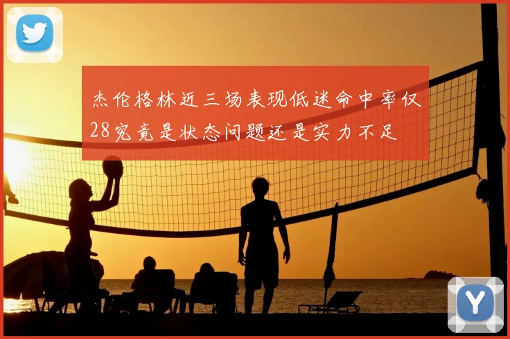 杰伦格林近三场表现低迷命中率仅28究竟是状态问题还是实力不足