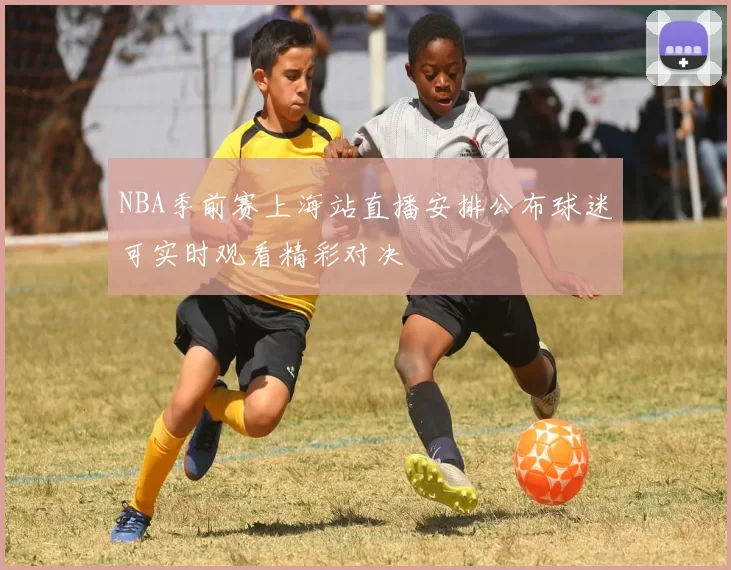 NBA季前赛上海站直播安排公布球迷可实时观看精彩对决