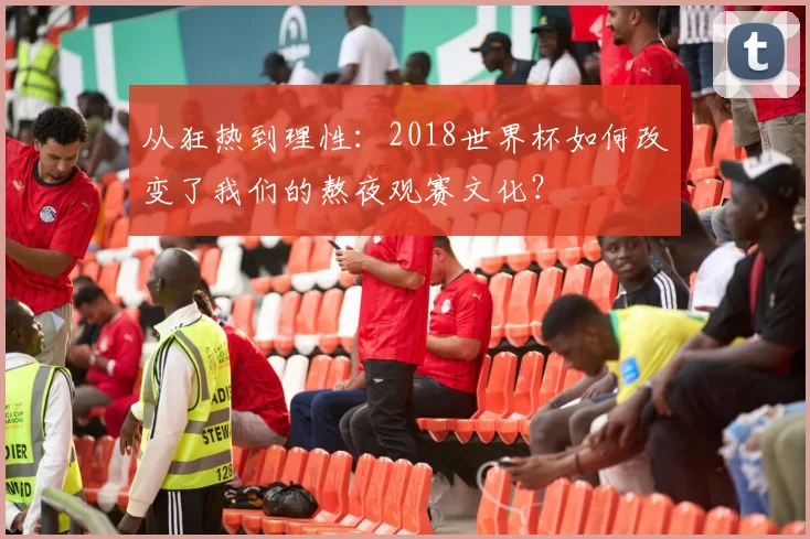 从狂热到理性:2018世界杯如何改变了我们的熬夜观赛文化?