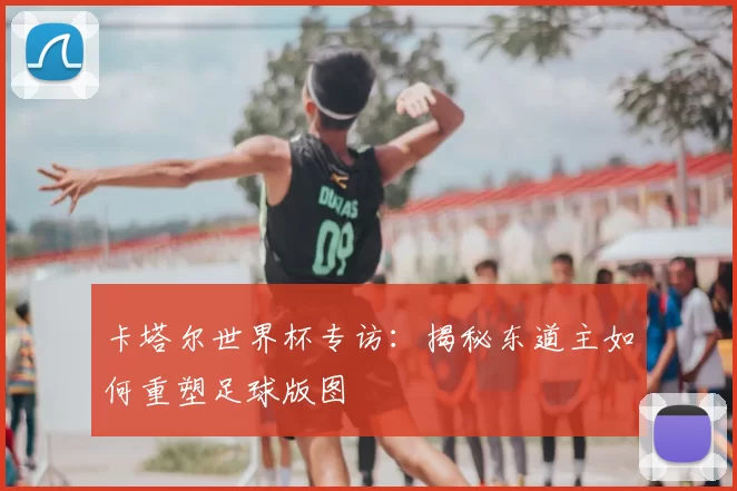 卡塔尔世界杯专访:揭秘东道主如何重塑足球版图