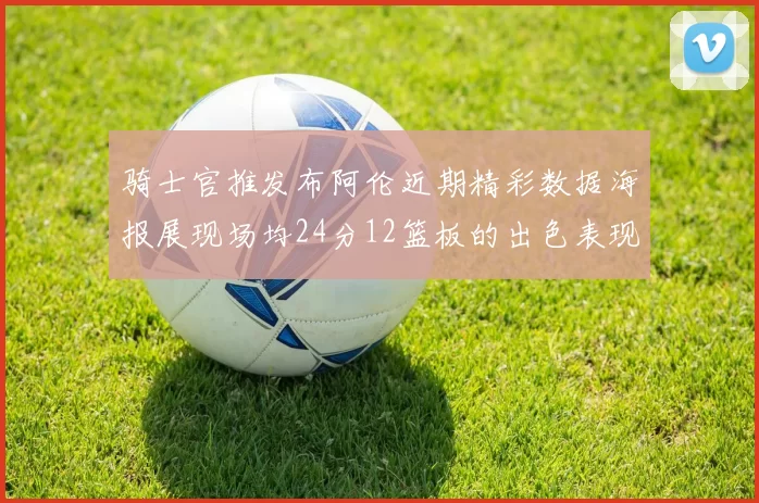 骑士官推发布阿伦近期精彩数据海报展现场均24分12篮板的出色表现