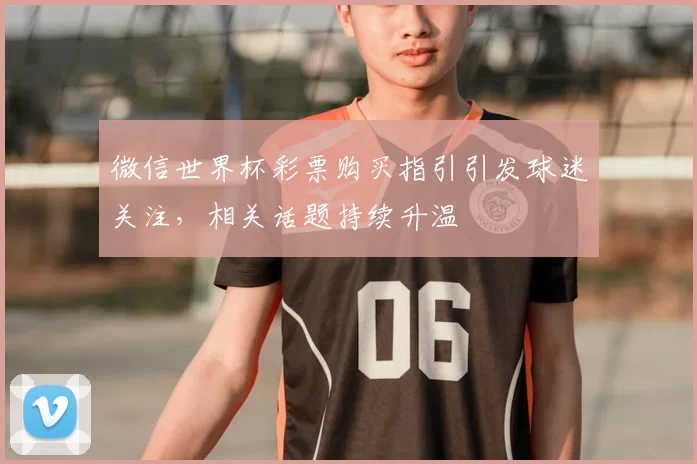 微信世界杯彩票购买指引引发球迷关注,相关话题持续升温
