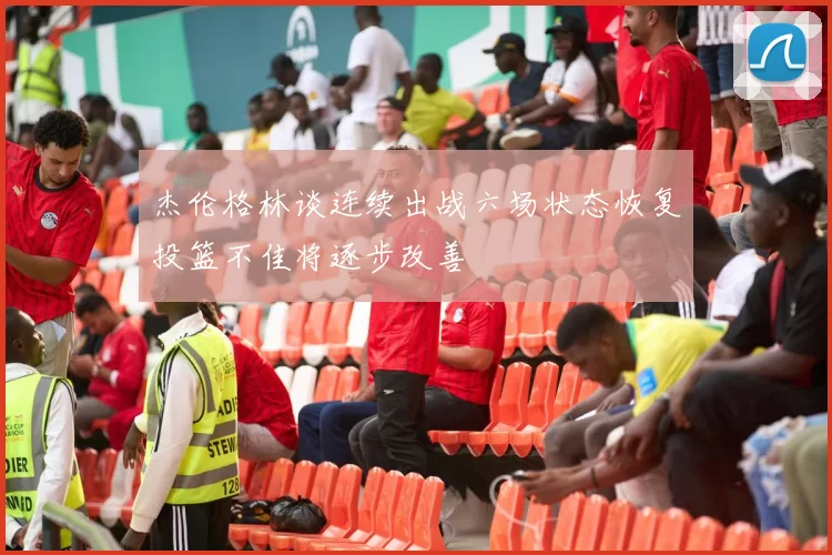 杰伦格林谈连续出战六场状态恢复投篮不佳将逐步改善