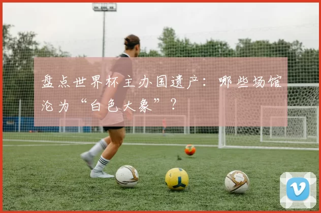 盘点世界杯主办国遗产:哪些场馆沦为“白色大象”?